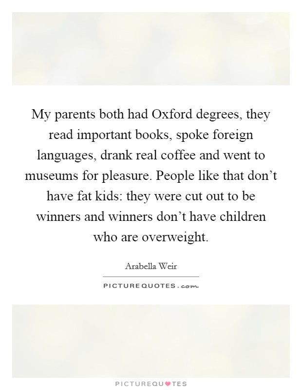My parents both had Oxford degrees, they read important books, spoke foreign languages, drank real coffee and went to museums for pleasure. People like that don't have fat kids: they were cut out to be winners and winners don't have children who are overweight Picture Quote #1