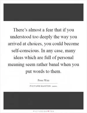 There’s almost a fear that if you understood too deeply the way you arrived at choices, you could become self-conscious. In any case, many ideas which are full of personal meaning seem rather banal when you put words to them Picture Quote #1