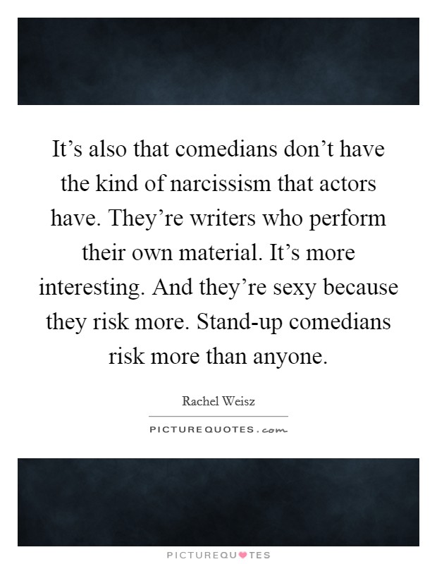 It's also that comedians don't have the kind of narcissism that actors have. They're writers who perform their own material. It's more interesting. And they're sexy because they risk more. Stand-up comedians risk more than anyone Picture Quote #1