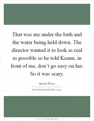 That was me under the bath and the water being held down. The director wanted it to look as real as possible so he told Keanu, in front of me, don’t go easy on her. So it was scary Picture Quote #1