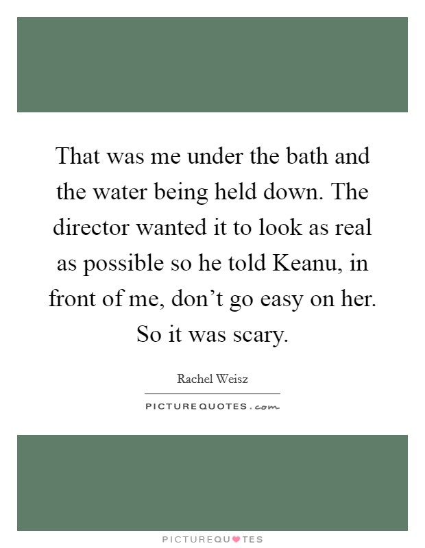 That was me under the bath and the water being held down. The director wanted it to look as real as possible so he told Keanu, in front of me, don't go easy on her. So it was scary Picture Quote #1