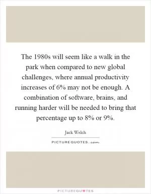 The 1980s will seem like a walk in the park when compared to new global challenges, where annual productivity increases of 6% may not be enough. A combination of software, brains, and running harder will be needed to bring that percentage up to 8% or 9% Picture Quote #1