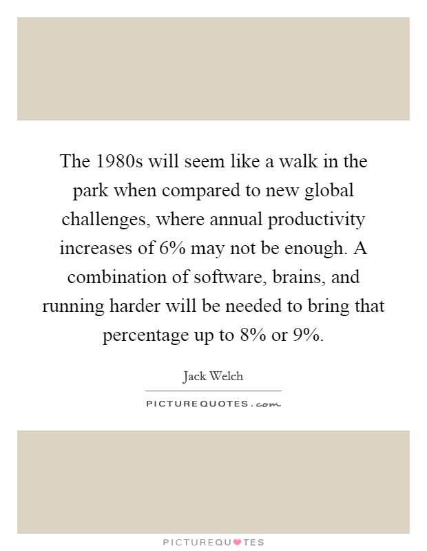 The 1980s will seem like a walk in the park when compared to new global challenges, where annual productivity increases of 6% may not be enough. A combination of software, brains, and running harder will be needed to bring that percentage up to 8% or 9% Picture Quote #1