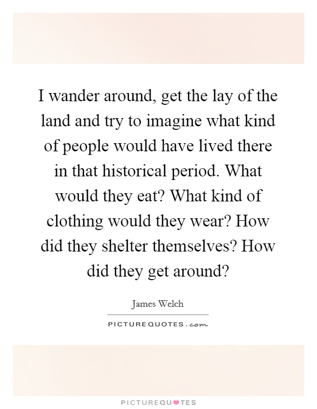 I wander around, get the lay of the land and try to imagine what kind of people would have lived there in that historical period. What would they eat? What kind of clothing would they wear? How did they shelter themselves? How did they get around? Picture Quote #1