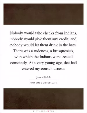 Nobody would take checks from Indians, nobody would give them any credit, and nobody would let them drink in the bars. There was a rudeness, a brusqueness, with which the Indians were treated constantly. At a very young age, that had entered my consciousness Picture Quote #1