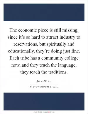 The economic piece is still missing, since it’s so hard to attract industry to reservations, but spiritually and educationally, they’re doing just fine. Each tribe has a community college now, and they teach the language, they teach the traditions Picture Quote #1