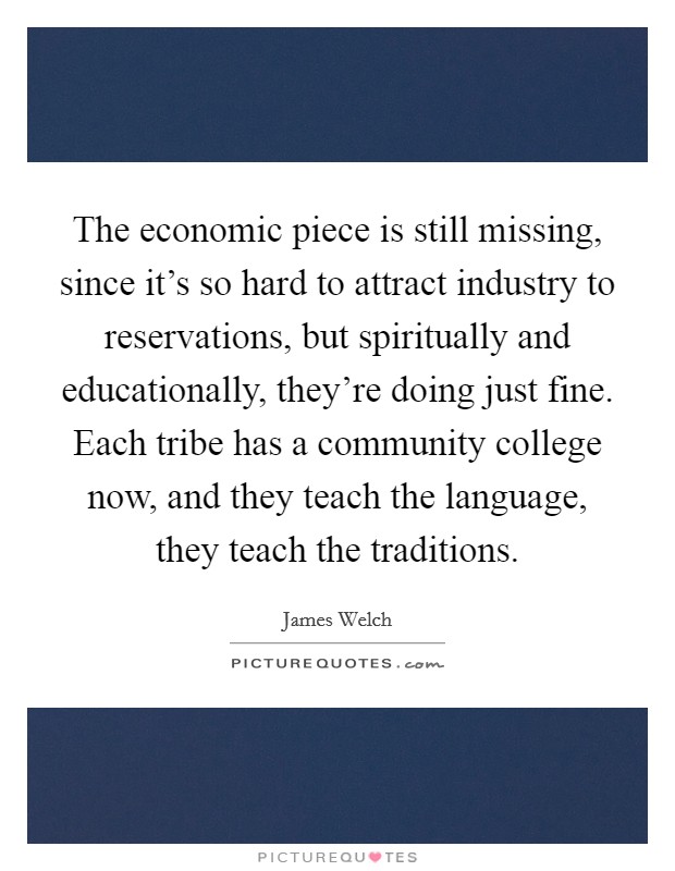 The economic piece is still missing, since it's so hard to attract industry to reservations, but spiritually and educationally, they're doing just fine. Each tribe has a community college now, and they teach the language, they teach the traditions Picture Quote #1