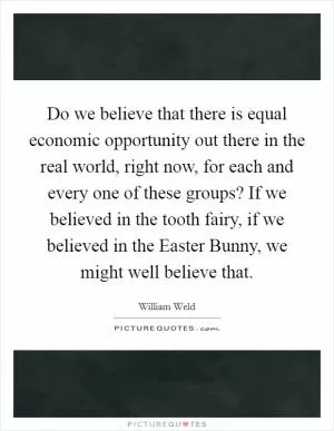 Do we believe that there is equal economic opportunity out there in the real world, right now, for each and every one of these groups? If we believed in the tooth fairy, if we believed in the Easter Bunny, we might well believe that Picture Quote #1