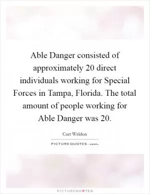 Able Danger consisted of approximately 20 direct individuals working for Special Forces in Tampa, Florida. The total amount of people working for Able Danger was 20 Picture Quote #1