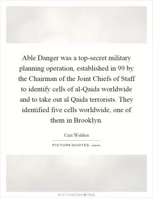 Able Danger was a top-secret military planning operation, established in  99 by the Chairman of the Joint Chiefs of Staff to identify cells of al-Qaida worldwide and to take out al Qaida terrorists. They identified five cells worldwide, one of them in Brooklyn Picture Quote #1
