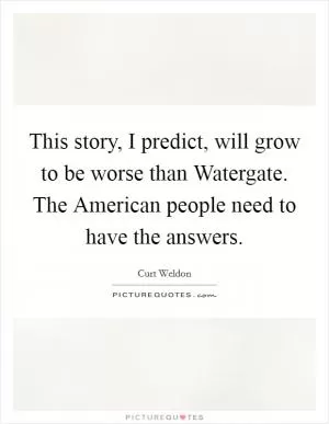 This story, I predict, will grow to be worse than Watergate. The American people need to have the answers Picture Quote #1