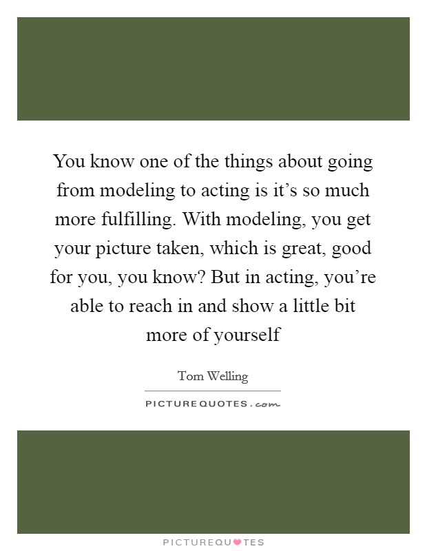 You know one of the things about going from modeling to acting is it's so much more fulfilling. With modeling, you get your picture taken, which is great, good for you, you know? But in acting, you're able to reach in and show a little bit more of yourself Picture Quote #1