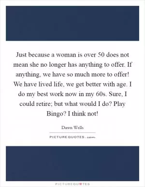 Just because a woman is over 50 does not mean she no longer has anything to offer. If anything, we have so much more to offer! We have lived life, we get better with age. I do my best work now in my 60s. Sure, I could retire; but what would I do? Play Bingo? I think not! Picture Quote #1