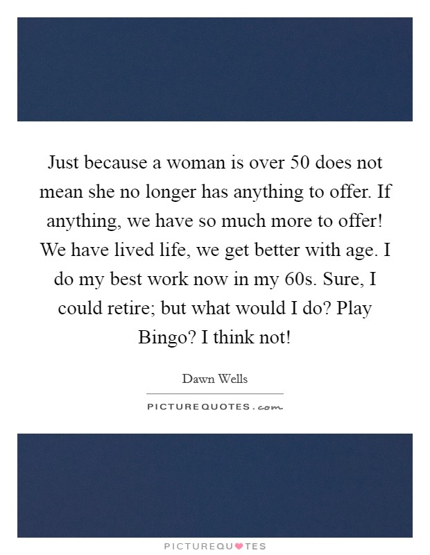 Just because a woman is over 50 does not mean she no longer has anything to offer. If anything, we have so much more to offer! We have lived life, we get better with age. I do my best work now in my 60s. Sure, I could retire; but what would I do? Play Bingo? I think not! Picture Quote #1