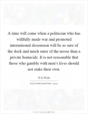 A time will come when a politician who has willfully made war and promoted international dissension will be as sure of the dock and much surer of the noose than a private homicide. It is not reasonable that those who gamble with men’s lives should not stake their own Picture Quote #1
