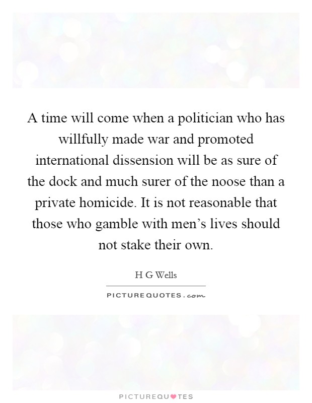 A time will come when a politician who has willfully made war and promoted international dissension will be as sure of the dock and much surer of the noose than a private homicide. It is not reasonable that those who gamble with men's lives should not stake their own Picture Quote #1