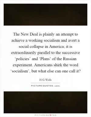 The New Deal is plainly an attempt to achieve a working socialism and avert a social collapse in America; it is extraordinarily parallel to the successive ‘policies’ and ‘Plans’ of the Russian experiment. Americans shirk the word ‘socialism’, but what else can one call it? Picture Quote #1