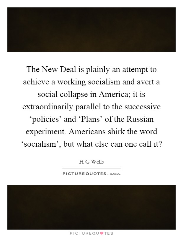 The New Deal is plainly an attempt to achieve a working socialism and avert a social collapse in America; it is extraordinarily parallel to the successive ‘policies' and ‘Plans' of the Russian experiment. Americans shirk the word ‘socialism', but what else can one call it? Picture Quote #1