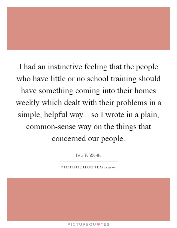 I had an instinctive feeling that the people who have little or no school training should have something coming into their homes weekly which dealt with their problems in a simple, helpful way... so I wrote in a plain, common-sense way on the things that concerned our people Picture Quote #1
