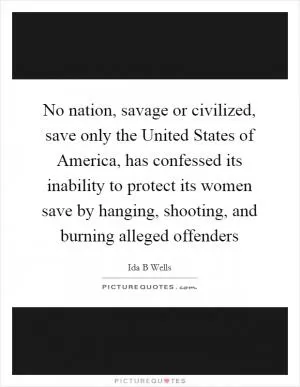 No nation, savage or civilized, save only the United States of America, has confessed its inability to protect its women save by hanging, shooting, and burning alleged offenders Picture Quote #1