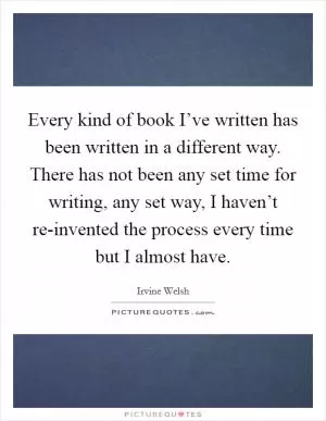 Every kind of book I’ve written has been written in a different way. There has not been any set time for writing, any set way, I haven’t re-invented the process every time but I almost have Picture Quote #1