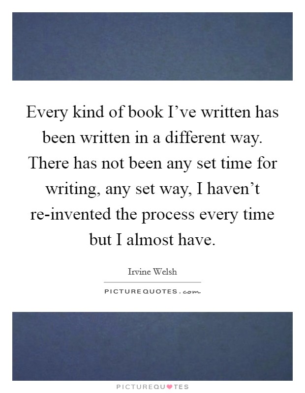 Every kind of book I've written has been written in a different way. There has not been any set time for writing, any set way, I haven't re-invented the process every time but I almost have Picture Quote #1