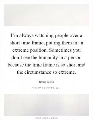 I’m always watching people over a short time frame, putting them in an extreme position. Sometimes you don’t see the humanity in a person because the time frame is so short and the circumstance so extreme Picture Quote #1