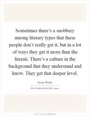 Sometimes there’s a snobbery among literary types that these people don’t really get it, but in a lot of ways they get it more than the literati. There’s a culture in the background that they understand and know. They get that deeper level Picture Quote #1