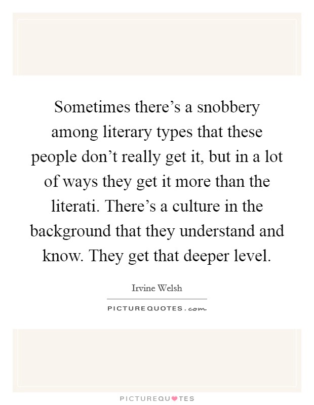 Sometimes there's a snobbery among literary types that these people don't really get it, but in a lot of ways they get it more than the literati. There's a culture in the background that they understand and know. They get that deeper level Picture Quote #1