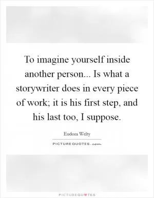 To imagine yourself inside another person... Is what a storywriter does in every piece of work; it is his first step, and his last too, I suppose Picture Quote #1