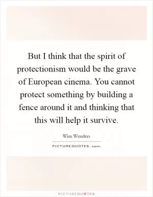 But I think that the spirit of protectionism would be the grave of European cinema. You cannot protect something by building a fence around it and thinking that this will help it survive Picture Quote #1