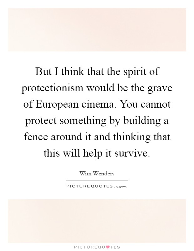 But I think that the spirit of protectionism would be the grave of European cinema. You cannot protect something by building a fence around it and thinking that this will help it survive Picture Quote #1