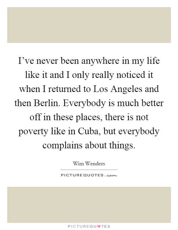 I've never been anywhere in my life like it and I only really noticed it when I returned to Los Angeles and then Berlin. Everybody is much better off in these places, there is not poverty like in Cuba, but everybody complains about things Picture Quote #1