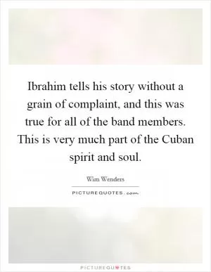 Ibrahim tells his story without a grain of complaint, and this was true for all of the band members. This is very much part of the Cuban spirit and soul Picture Quote #1