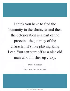 I think you have to find the humanity in the character and then the deterioration is a part of the process - the journey of the character. It’s like playing King Lear. You can start off as a nice old man who finishes up crazy Picture Quote #1