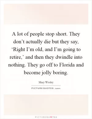 A lot of people stop short. They don’t actually die but they say, ‘Right I’m old, and I’m going to retire,’ and then they dwindle into nothing. They go off to Florida and become jolly boring Picture Quote #1