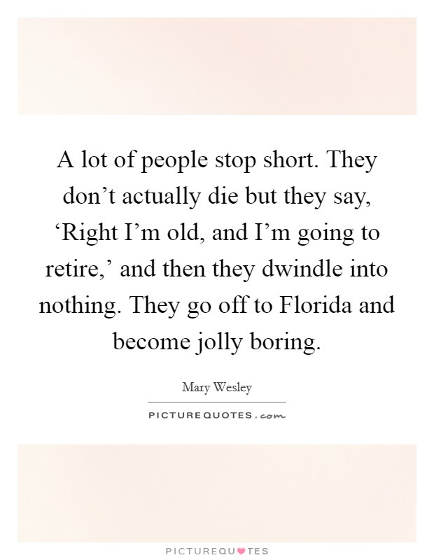 A lot of people stop short. They don't actually die but they say, ‘Right I'm old, and I'm going to retire,' and then they dwindle into nothing. They go off to Florida and become jolly boring Picture Quote #1