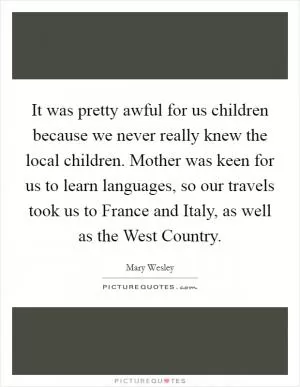 It was pretty awful for us children because we never really knew the local children. Mother was keen for us to learn languages, so our travels took us to France and Italy, as well as the West Country Picture Quote #1