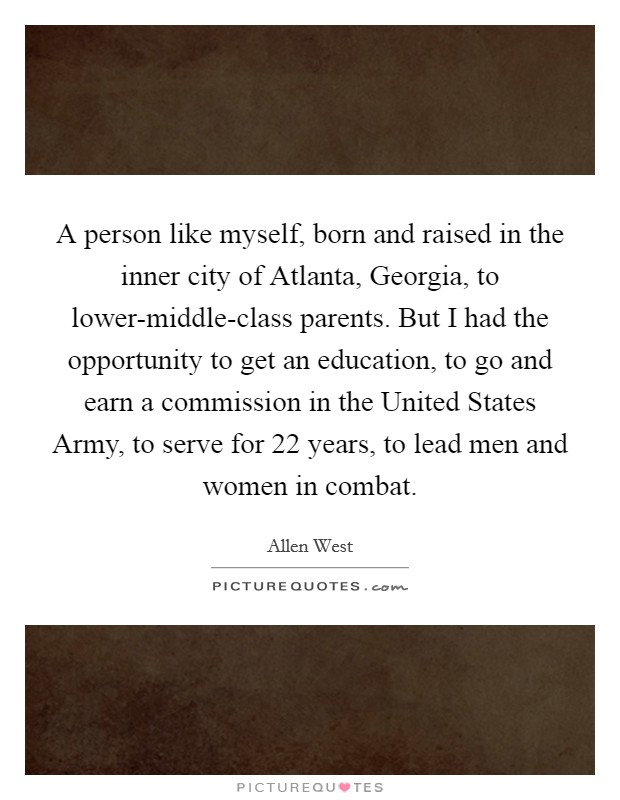 A person like myself, born and raised in the inner city of Atlanta, Georgia, to lower-middle-class parents. But I had the opportunity to get an education, to go and earn a commission in the United States Army, to serve for 22 years, to lead men and women in combat Picture Quote #1