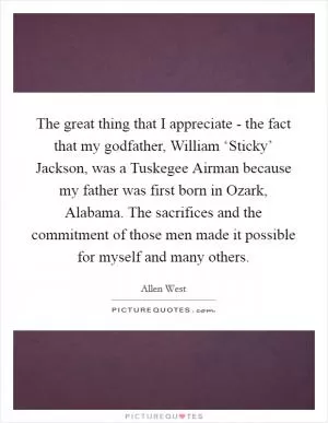 The great thing that I appreciate - the fact that my godfather, William ‘Sticky’ Jackson, was a Tuskegee Airman because my father was first born in Ozark, Alabama. The sacrifices and the commitment of those men made it possible for myself and many others Picture Quote #1