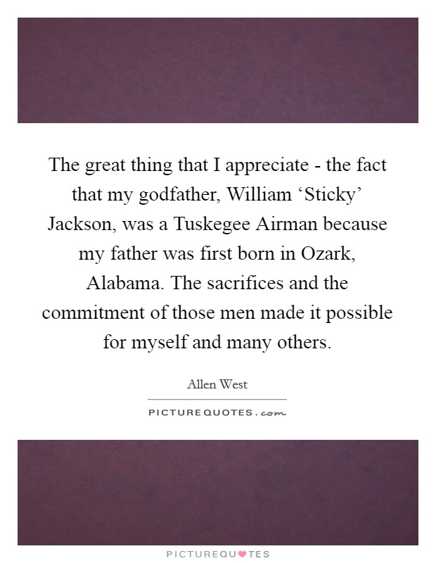 The great thing that I appreciate - the fact that my godfather, William ‘Sticky' Jackson, was a Tuskegee Airman because my father was first born in Ozark, Alabama. The sacrifices and the commitment of those men made it possible for myself and many others Picture Quote #1