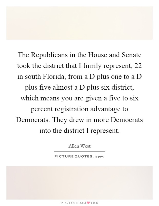 The Republicans in the House and Senate took the district that I firmly represent, 22 in south Florida, from a D plus one to a D plus five almost a D plus six district, which means you are given a five to six percent registration advantage to Democrats. They drew in more Democrats into the district I represent Picture Quote #1
