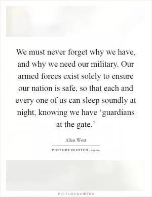 We must never forget why we have, and why we need our military. Our armed forces exist solely to ensure our nation is safe, so that each and every one of us can sleep soundly at night, knowing we have ‘guardians at the gate.’ Picture Quote #1