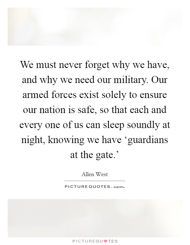 We must never forget why we have, and why we need our military. Our armed forces exist solely to ensure our nation is safe, so that each and every one of us can sleep soundly at night, knowing we have ‘guardians at the gate.' Picture Quote #1