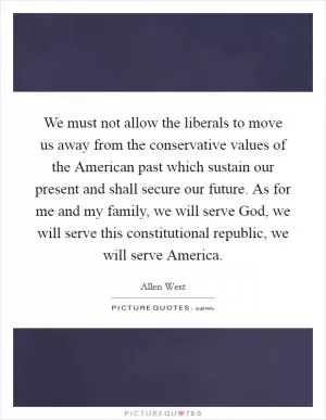 We must not allow the liberals to move us away from the conservative values of the American past which sustain our present and shall secure our future. As for me and my family, we will serve God, we will serve this constitutional republic, we will serve America Picture Quote #1