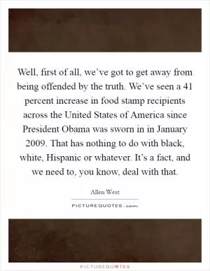 Well, first of all, we’ve got to get away from being offended by the truth. We’ve seen a 41 percent increase in food stamp recipients across the United States of America since President Obama was sworn in in January 2009. That has nothing to do with black, white, Hispanic or whatever. It’s a fact, and we need to, you know, deal with that Picture Quote #1