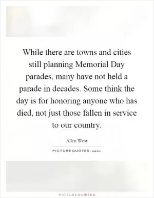 While there are towns and cities still planning Memorial Day parades, many have not held a parade in decades. Some think the day is for honoring anyone who has died, not just those fallen in service to our country Picture Quote #1