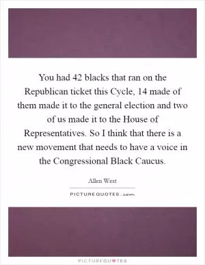 You had 42 blacks that ran on the Republican ticket this Cycle, 14 made of them made it to the general election and two of us made it to the House of Representatives. So I think that there is a new movement that needs to have a voice in the Congressional Black Caucus Picture Quote #1
