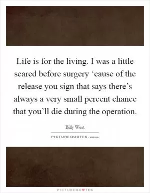 Life is for the living. I was a little scared before surgery ‘cause of the release you sign that says there’s always a very small percent chance that you’ll die during the operation Picture Quote #1