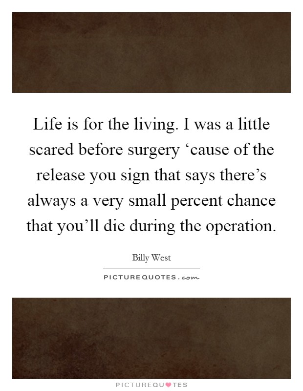 Life is for the living. I was a little scared before surgery ‘cause of the release you sign that says there's always a very small percent chance that you'll die during the operation Picture Quote #1